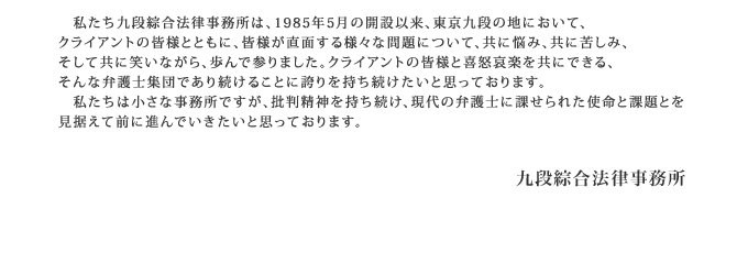 　私たち九段綜合法律事務所は、1985年5月の開設以来、東京九段の地において、
クライアントの皆様とともに、皆様が直面する様々な問題について、共に悩み、共に苦しみ、
そして共に笑いながら、歩んで参りました。クライアントの皆様と喜怒哀楽を共にできる、
そんな弁護士集団であり続けることに誇りを持ち続けたいと思っております。
　私たちは小さな事務所ですが、批判精神を持ち続け、現代の弁護士に課せられた使命と課題とを
見据えて前に進んでいきたいと思っております。
九段綜合法律事務所